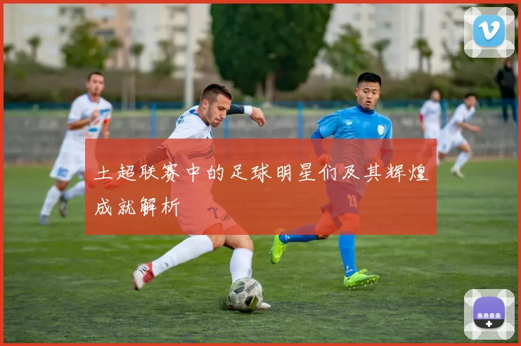 土超联赛中的足球明星们及其辉煌成就解析