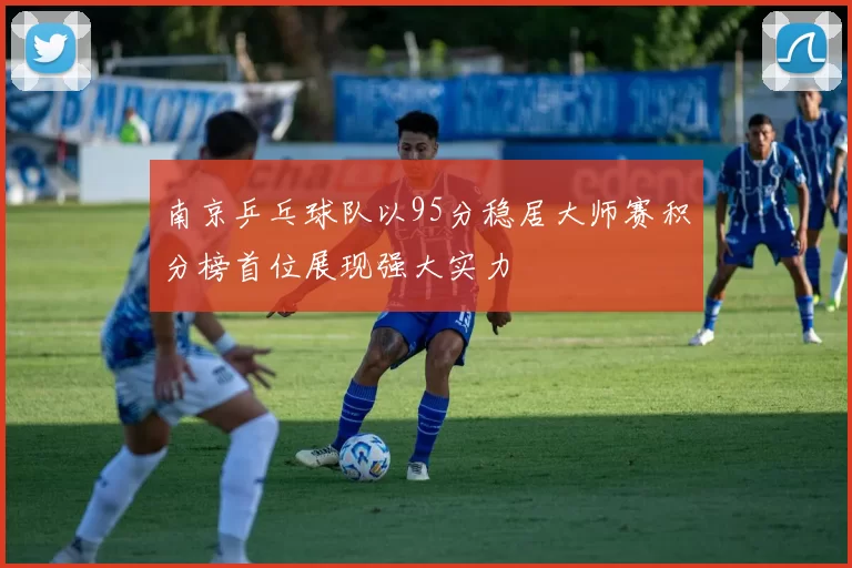 南京乒乓球队以95分稳居大师赛积分榜首位展现强大实力