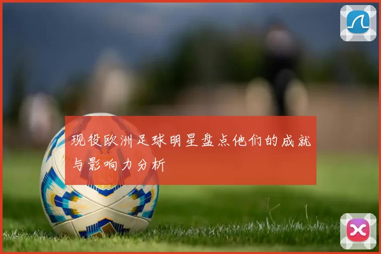 现役欧洲足球明星盘点他们的成就与影响力分析