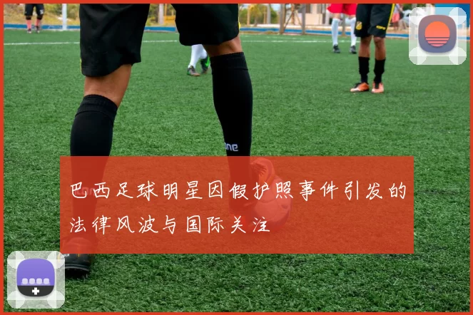 巴西足球明星因假护照事件引发的法律风波与国际关注