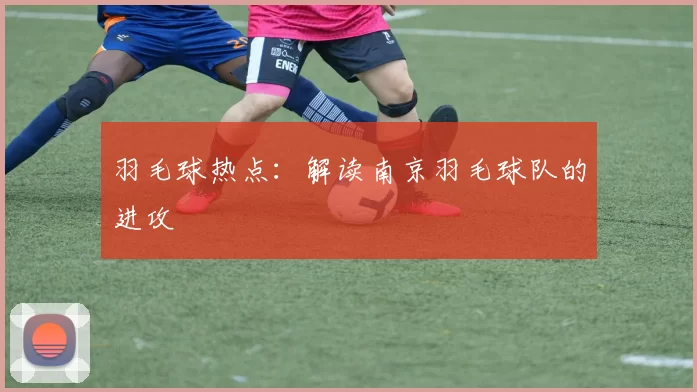 羽毛球热点：解读南京羽毛球队的进攻