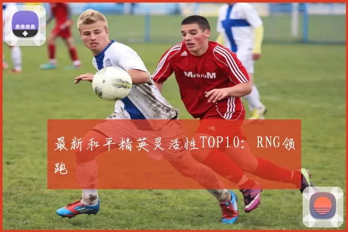 最新和平精英灵活性TOP10：RNG领跑