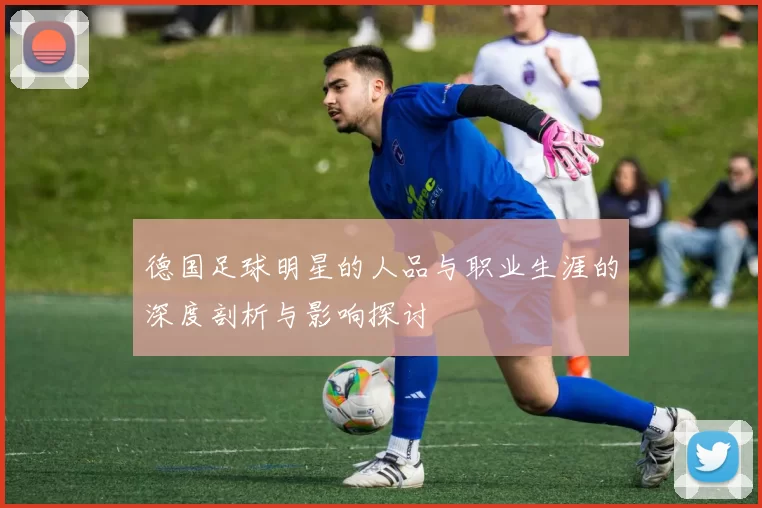 德国足球明星的人品与职业生涯的深度剖析与影响探讨