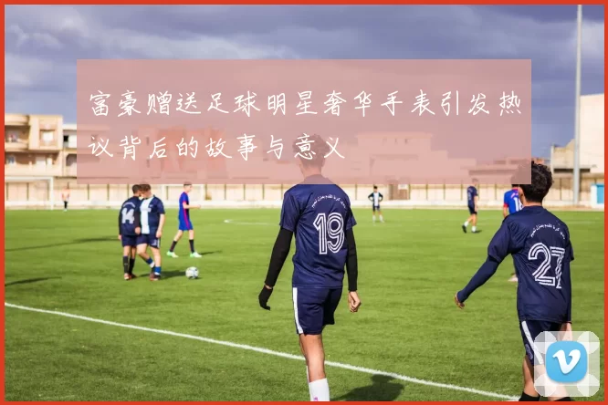 富豪赠送足球明星奢华手表引发热议背后的故事与意义